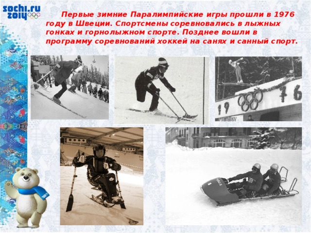  Первые зимние Паралимпийские игры прошли в 1976 году в Швеции. Спортсмены соревновались в лыжных гонках и горнолыжном спорте. Позднее вошли в программу соревнований хоккей на санях и санный спорт. 