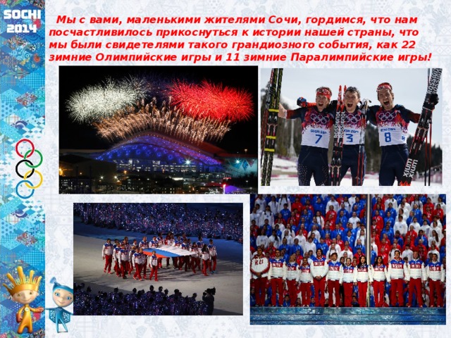  Мы с вами, маленькими жителями Сочи, гордимся, что нам посчастливилось прикоснуться к истории нашей страны, что мы были свидетелями такого грандиозного события, как 22 зимние Олимпийские игры и 11 зимние Паралимпийские игры! 