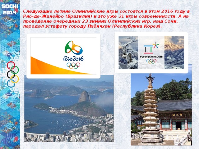 Следующие летние Олимпийские игры состоятся в этом 2016 году в Рио-де-Жанейро (Бразилия) и это уже 31 игры современности. А на проведение очередных 23 зимних Олимпийских игр, наш Сочи, передал эстафету городу Пхёнчхан (Республика Корея).  