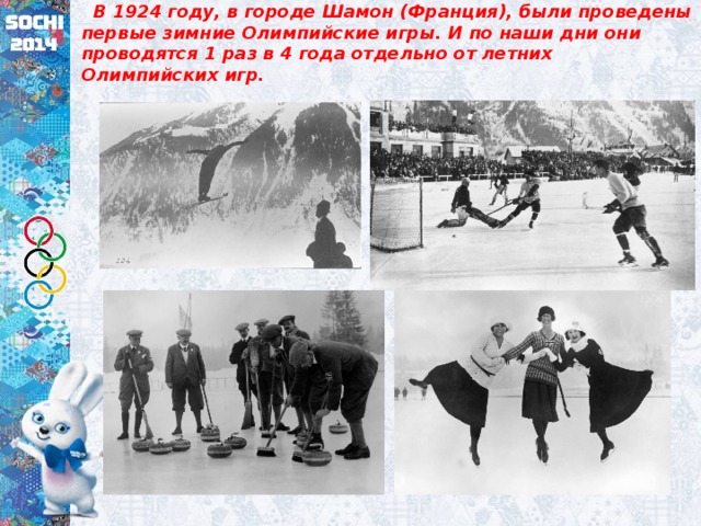  В 1924 году, в городе Шамон (Франция), были проведены первые зимние Олимпийские игры. И по наши дни они проводятся 1 раз в 4 года отдельно от летних Олимпийских игр. 