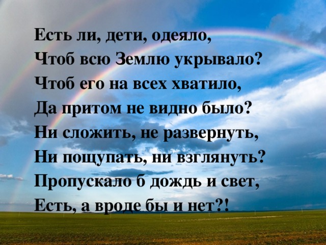 Есть ли, дети, одеяло, Чтоб всю Землю укрывало? Чтоб его на всех хватило, Да притом не видно было? Ни сложить, не развернуть, Ни пощупать, ни взглянуть? Пропускало б дождь и свет, Есть, а вроде бы и нет?! 