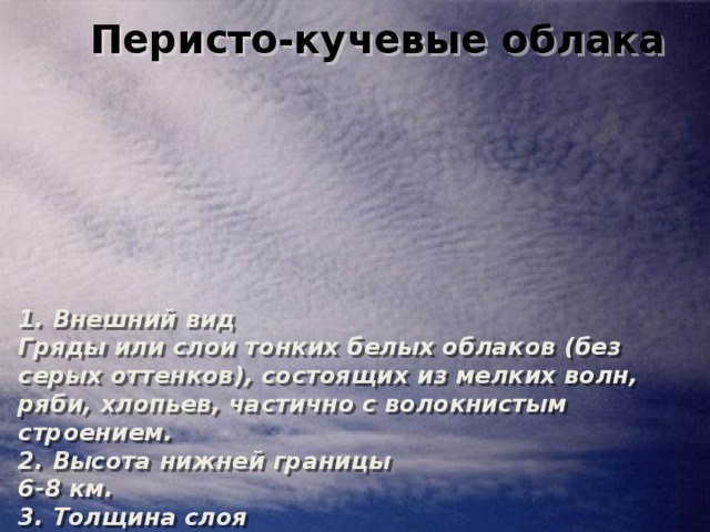 Перисто-кучевые облака 1. Внешний вид  Гряды или слои тонких белых облаков (без серых оттенков), состоящих из мелких волн, ряби, хлопьев, частично с волокнистым строением. 2. Высота нижней границы  6-8 км. 3. Толщина слоя  100-400 м. Перисто-кучевые облака 1. Внешний вид  Гряды или слои тонких белых облаков (без серых оттенков), состоящих из мелких волн, ряби, хлопьев, частично с волокнистым строением. 2. Высота нижней границы  6-8 км. 3. Толщина слоя  100-400 м. 
