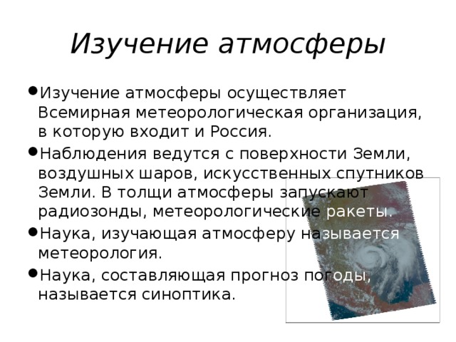 Изучение атмосферы Изучение атмосферы осуществляет Всемирная метеорологическая организация, в которую входит и Россия. Наблюдения ведутся с поверхности Земли, воздушных шаров, искусственных спутников Земли. В толщи атмосферы запускают радиозонды, метеорологические ракеты. Наука, изучающая атмосферу на зывается метеорология. Наука, составляющая прогноз пог оды, называется синоптика. 