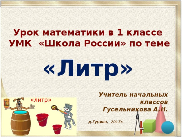 Урок математики в 1 классе  УМК «Школа России» по теме «Литр» Учитель начальных классов Гусельникова А.Н. д.Гурина, 2017г.  