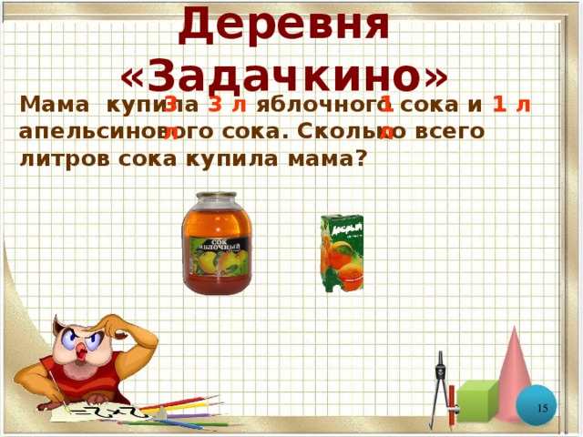 Деревня «Задачкино» Мама купила 3 л яблочного сока и 1 л апельсинового сока. Сколько всего литров сока купила мама? 3 л 1 л   