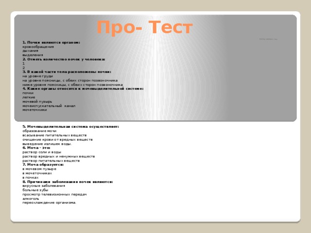 Про- Тест ТЕСТЫ. 9 КЛАСС. I ва 1. Почки являются органом: кровообращения дыхания выделения 2. Отметь количество почек у человека: 1 2 3. В какой части тела расположены почки: на уровне груди на уровне поясницы, с обеих сторон позвоночника ниже уровня поясницы, с обеих сторон позвоночника 4.   Какие органы относятся к мочевыделительной системе: почки легкие мочевой пузырь мочеиспускательный  канал мочеточники    5. Мочевыделительная система осуществляет: образование мочи всасывание питательных веществ очищение крови от вредных веществ выведение излишек воды. 6. Моча – это: раствор соли и воды раствор вредных и ненужных веществ раствор питательных веществ 7. Моча образуется: в мочевом пузыре в мочеточниках в почках 8. Причинами заболевания почек являются: вирусные заболевания больные зубы просмотр телевизионных передач алкоголь переохлаждение организма. 