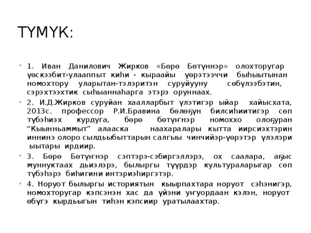 Түмүк: 1. Иван Данилович Жирков «Бөрө Бөтүннэр» олохторугар үөскээбит-улааппыт киһи - кыраайы үөрэтээччи быһыытынан номохтору уларытан-тэлэритэн суруйууну сөбүлээбэтин, сэрэхтээхтик сыһыаннаһарга этэрэ оруннаах. 2. И.Д.Жирков суруйан хаалларбыт үлэтигэр ыйар хайысхата, 2013с. профессор Р.И.Бравина бөлөҕүн билсиһиитигэр сөп түбэһиэх курдуга, бөрө бөтүҥнэр номоххо олоҕуран “Кыынньаммыт” алааска наахаралары кытта иирсиэхтэрин иннинэ олоро сылдьыбыттарын салгыы чинчийэр-үөрэтэр үлэлэри ыытары ирдиир. 3. Бөрө Бөтүҥнэр сэптэрэ-сэбиргэллэрэ, ох саалара, аҕыс муннуктаах дьиэлэрэ, былыргы түүрдэр культураларыгар сөп түбэһэрэ биһигини интэриэһиргэтэр. 4. Норуот былыргы историятын кыырпахтара норуот сэһэнигэр, номохторугар кэпсэнэн хас да үйэни уҥуордаан кэлэн, норуот өбүгэ кырдьыгын тиһэн кэпсиир уратылаахтар. 
