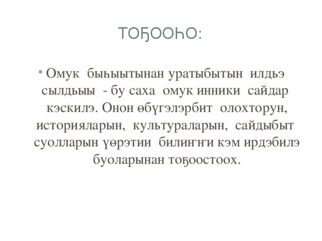 Тоҕооһо: Омук быһыытынан уратыбытын илдьэ сылдьыы - бу саха омук инники сайдар кэскилэ. Онон өбүгэлэрбит олохторун, историяларын, культураларын, сайдыбыт суолларын үөрэтии билиҥҥи кэм ирдэбилэ буоларынан тоҕоостоох. 