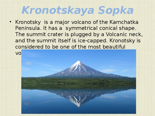 Kronotskaya Sopka Kronotsky is a major volcano of the Kamchatka Peninsula. It has a symmetrical conical shape. The summit crater is plugged by a Volcanic neck, and the summit itself is ice-capped. Kronotsky is considered to be one of the most beautiful volcanos in Kamchatka. 
