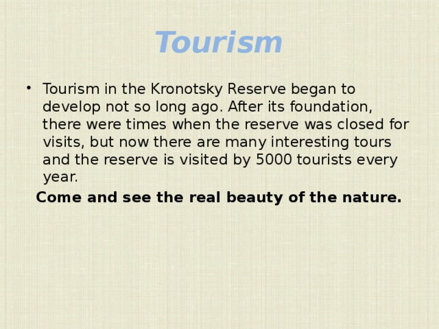 Tourism Tourism in the Kronotsky Reserve began to develop not so long ago. After its foundation, there were times when the reserve was closed for visits, but now there are many interesting tours and the reserve is visited by 5000 tourists every year. Come and see the real beauty of the nature. 