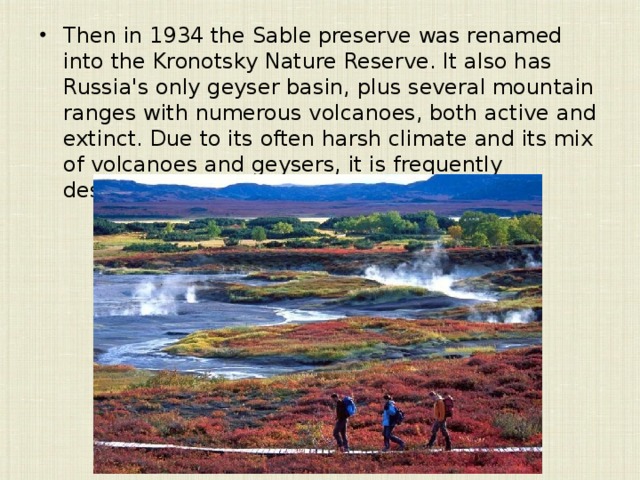 Then in 1934 the Sable preserve was renamed into the Kronotsky Nature Reserve. It also has Russia's only geyser basin, plus several mountain ranges with numerous volcanoes, both active and extinct. Due to its often harsh climate and its mix of volcanoes and geysers, it is frequently described as the  Land of Fire and Ice .   