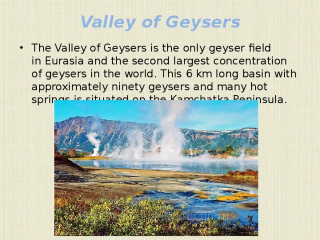 Valley of Geysers   The Valley of Geysers is the only geyser field in Eurasia and the second largest concentration of geysers in the world. This 6 km long basin with approximately ninety geysers and many hot springs is situated on the Kamchatka Peninsula.  