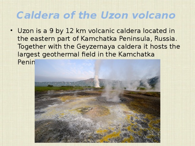 Caldera of the Uzon volcano Uzon is a 9 by 12 km volcanic caldera located in the eastern part of Kamchatka Peninsula, Russia. Together with the Geyzernaya caldera it hosts the largest geothermal field in the Kamchatka Peninsula. 