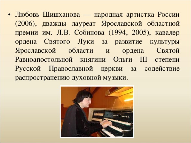 Любовь Шишханова — народная артистка России (2006), дважды лауреат Ярославской областной премии им. Л.В. Собинова (1994, 2005), кавалер ордена Святого Луки за развитие культуры Ярославской области и ордена Святой Равноапостольной княгини Ольги III степени Русской Православной церкви за содействие распространению духовной музыки.  