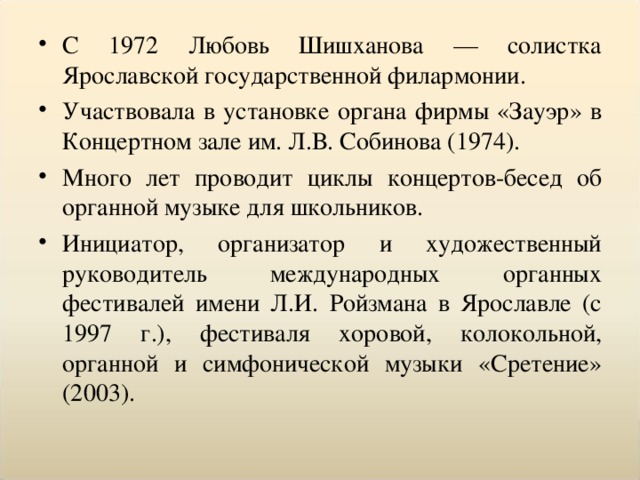 С 1972 Любовь Шишханова — солистка Ярославской государственной филармонии. Участвовала в установке органа фирмы «Зауэр» в Концертном зале им. Л.В. Собинова (1974). Много лет проводит циклы концертов-бесед об органной музыке для школьников. Инициатор, организатор и художественный руководитель международных органных фестивалей имени Л.И. Ройзмана в Ярославле (с 1997 г.), фестиваля хоровой, колокольной, органной и симфонической музыки «Сретение» (2003).  