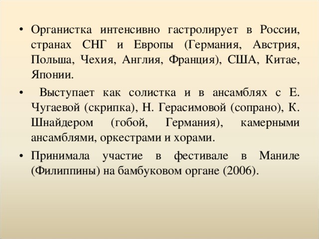 Органистка интенсивно гастролирует в России, странах СНГ и Европы (Германия, Австрия, Польша, Чехия, Англия, Франция), США, Китае, Японии.  Выступает как солистка и в ансамблях с Е. Чугаевой (скрипка), Н. Герасимовой (сопрано), К. Шнайдером (гобой, Германия), камерными ансамблями, оркестрами и хорами. Принимала участие в фестивале в Маниле (Филиппины) на бамбуковом органе (2006).  