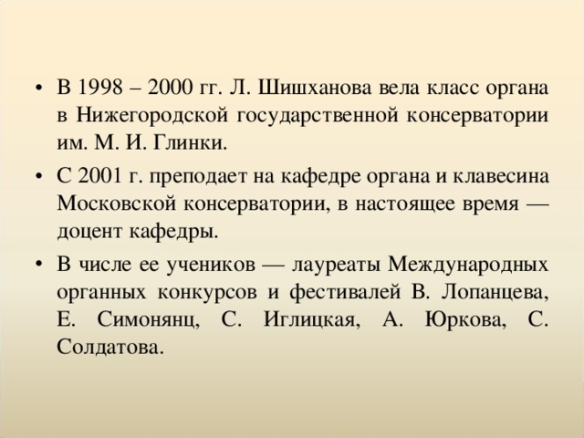 В 1998 – 2000 гг. Л. Шишханова вела класс органа в Нижегородской государственной консерватории им. М. И. Глинки. С 2001 г. преподает на кафедре органа и клавесина Московской консерватории, в настоящее время — доцент кафедры. В числе ее учеников — лауреаты Международных органных конкурсов и фестивалей В. Лопанцева, Е. Симонянц, С. Иглицкая, А. Юркова, С. Солдатова.  