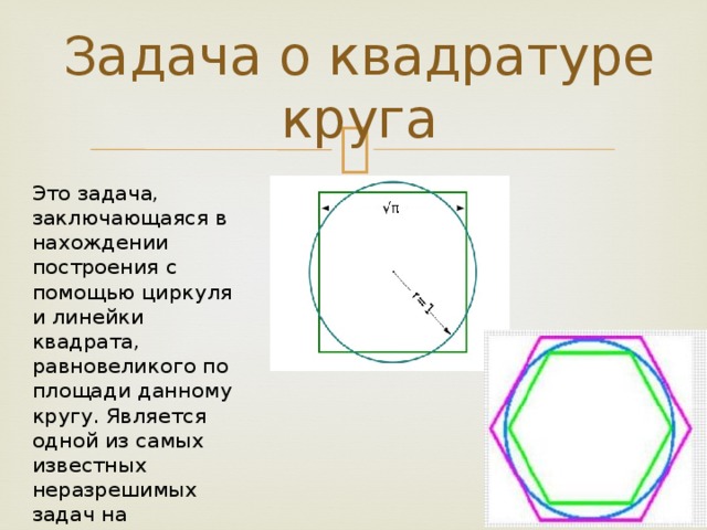 Задача о квадратуре круга Это задача, заключающаяся в нахождении построения с помощью циркуля и линейки квадрата, равновеликого по площади данному кругу. Является одной из самых известных неразрешимых задач на построение с помощью циркуля и линейки.  