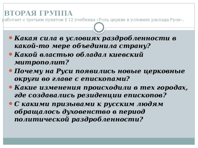  ВТОРАЯ ГРУППА   работает с третьим пунктом § 12 учебника «Роль церкви в условиях распада Руси». Какая сила в условиях раздробленности в какой-то мере объединила страну? Какой властью обладал киевский митрополит? Почему на Руси появились новые церковные округи во главе с епископами? Какие изменения происходили в тех городах, где создавались резиденции епископов?  С какими призывами к русским людям обращалось духовенство в период политической раздробленности?  