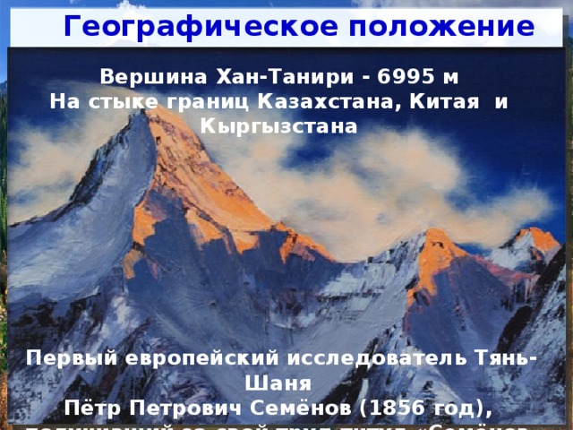 Географическое положение   Вершина Хан-Танири - 6995 м На стыке границ Казахстана, Китая и Кыргызстана Тянь-Шань - одна из са­мых крупных горных систем в Центральной Азии  В переводе с китайского Тянь-Шань означает «небесные горы»  На территории Казахстана находятся почти полностью Северный Тянь-Шань, части Центрального и Западного Тянь-Шаня  Тянь-Шань – это естественная граница Казахстана с Китаем и Кыргызстаном Первый европейский исследователь Тянь-Шаня Пётр Петрович Семёнов (1856 год), получивший за свой труд титул «Семёнов-Тян-Шанский»  