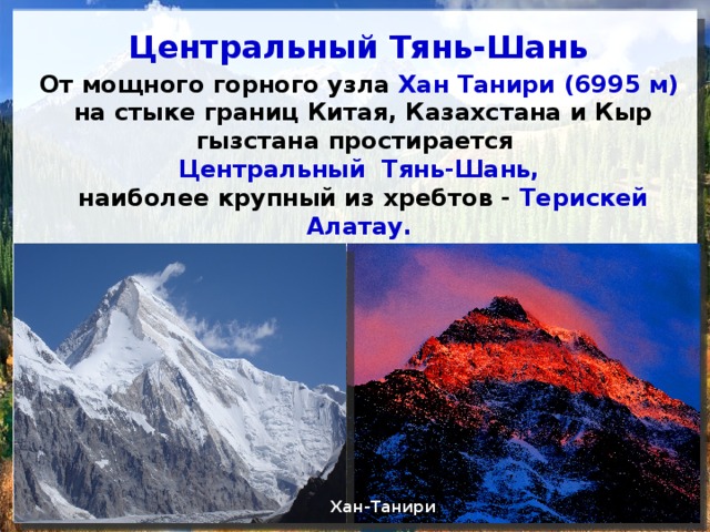 Центральный Тянь-Шань От мощного горного узла Хан Танири (6995 м) на стыке границ Китая, Казахстана и Кыр­гызстана простирается Центральный Тянь-Шань, наиболее крупный из хребтов - Терискей Алатау. По вос­точной его ветви проходит граница с Кыргызстаном. Хан-Танири почти наполовину сложен мрамором. Хан-Танири Терискей Алатау 