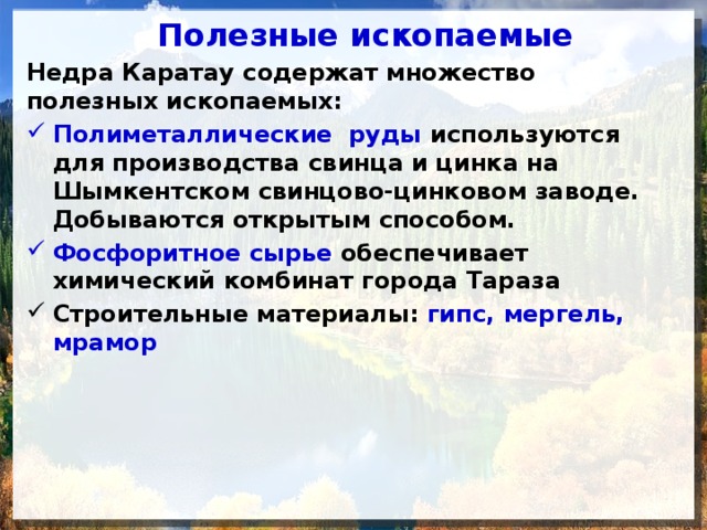 Полезные ископаемые Недра Каратау содержат множество полезных ископае­мых: Полиметаллические руды используются для производства свинца и цинка на Шымкентском свинцово-цинковом заводе. Добываются открытым способом. Фосфоритное сырье обеспечивает химический комбинат города Тараза Строительные материалы:  гипс, мергель, мрамор 