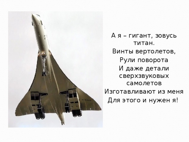 А я – гигант, зовусь титан. Винты вертолетов, Рули поворота И даже детали сверхзвуковых самолетов Изготавливают из меня Для этого и нужен я! 