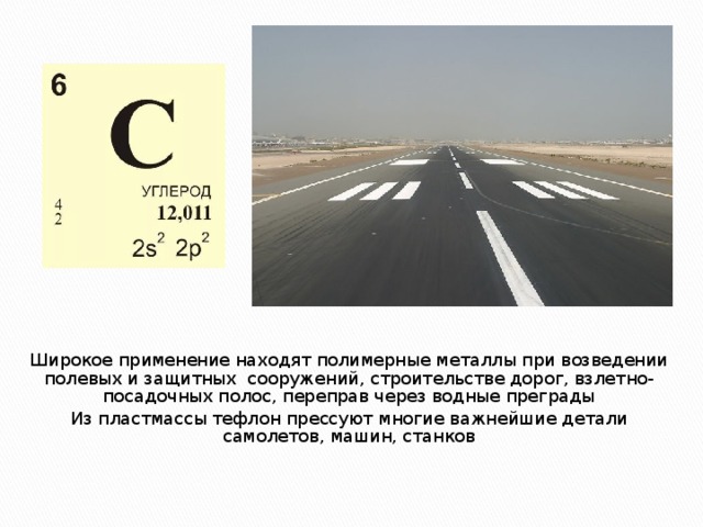 Широкое применение находят полимерные металлы при возведении полевых и защитных сооружений, строительстве дорог, взлетно-посадочных полос, переправ через водные преграды Из пластмассы тефлон прессуют многие важнейшие детали самолетов, машин, станков 