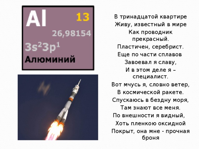 В тринадцатой квартире Живу, известный в мире Как проводник прекрасный. Пластичен, серебрист. Еще по части сплавов Завоевал я славу, И в этом деле я – специалист. Вот мчусь я, словно ветер, В космической ракете. Спускаюсь в бездну моря, Там знают все меня. По внешности я видный, Хоть пленкою оксидной Покрыт, она мне - прочная броня 