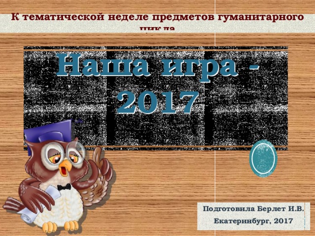 К тематической неделе предметов гуманитарного цикла  Наша игра - 2017 Подготовила Берлет И.В. Екатеринбург, 2017 