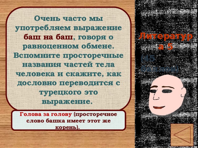 Очень часто мы употребляем выражение баш на баш , говоря о равноценном обмене. Вспомните просторечные названия частей тела человека и скажите, как дословно переводится с турецкого это выражение. Литература 5 (45 баллов) Правильный ответ Голова за голову (просторечное слово башка имеет этот же корень). 