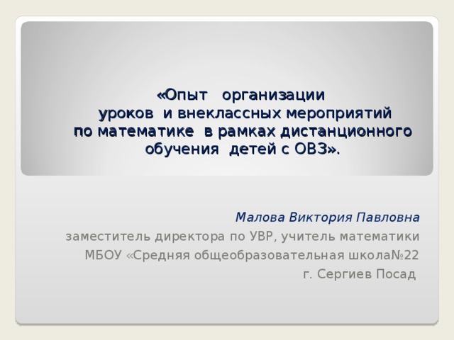«Опыт   организации   уроков  и внеклассных мероприятий по математике  в рамках дистанционного обучения  детей с ОВЗ».   Малова Виктория Павловна  заместитель директора по УВР, учитель математики  МБОУ «Средняя общеобразовательная школа№22  г. Сергиев Посад 