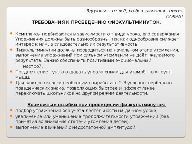 Здоровье - не всё, но без здоровья - ничто. СОКРАТ ТРЕБОВАНИЯ К ПРОВЕДЕНИЮ ФИЗКУЛЬТМИНУТОК. Комплексы подбираются в зависимости о т вида урока, его содержания. Упражнения должны быть разнообразны, так как однообразие снижает интерес к ним, а следовательно их результативность. Физкультминутки должны проводиться на начальном этапе утомления, выполнение упражнений при сильном утомлении не даёт желаемого результата. Важно обеспечить позитивный эмоциональный  настрой. Предпочтение нужно отдавать упражнениям для утомлённых групп мышц. Для каждого класса необходимо выработать 2-3 условно вербально - поведенческих знака, позволяющих быстрее и эффективнее переключать школьников на другой режим деятельности.  Возможные ошибки при проведении физкультминуток: подбор упражнений без учёта деятельности на данном уроке; увеличение или уменьшение продолжительности упражнений (без принятия во внимание степени утомления детей); выполнение движений с недостаточной амплитудой.  