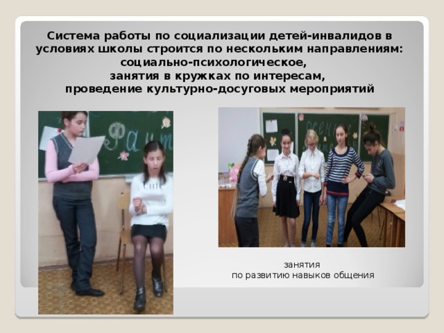  Система работы по социализации детей-инвалидов в условиях школы строится по нескольким направлениям: социально-психологическое,  занятия в кружках по интересам,  проведение культурно-досуговых мероприятий занятия  по развитию навыков общения 