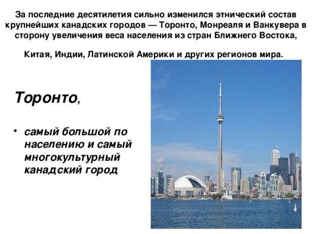 За последние десятилетия сильно изменился этнический состав крупнейших канадских городов — Торонто, Монреаля и Ванкувера в сторону увеличения веса населения из стран Ближнего Востока, Китая, Индии, Латинской Америки и других регионов мира.  Торонто ,  самый большой по населению и самый многокультурный канадский город 