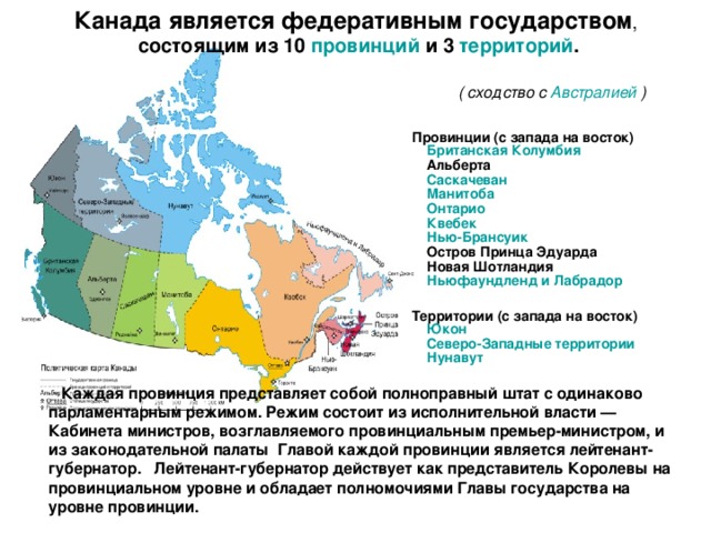 Канада является федеративным государством ,  состоящим из 10 провинций и 3 территорий .   ( сходство с Австралией )     Провинции (с запада на восток)    Британская Колумбия     Альберта     Саскачеван     Манитоба     Онтарио     Квебек     Нью-Брансуик     Остров Принца Эдуарда     Новая Шотландия     Ньюфаундленд и Лабрадор     Территории (с запада на восток)    Юкон     Северо-Западные территории     Нунавут   Каждая провинция представляет собой полноправный штат с одинаково парламентарным режимом. Режим состоит из исполнительной власти — Кабинета министров, возглавляемого провинциальным премьер-министром, и из законодательной палаты Главой каждой провинции является лейтенант-губернатор. Лейтенант-губернатор действует как представитель Королевы на провинциальном уровне и обладает полномочиями Главы государства на уровне провинции. 