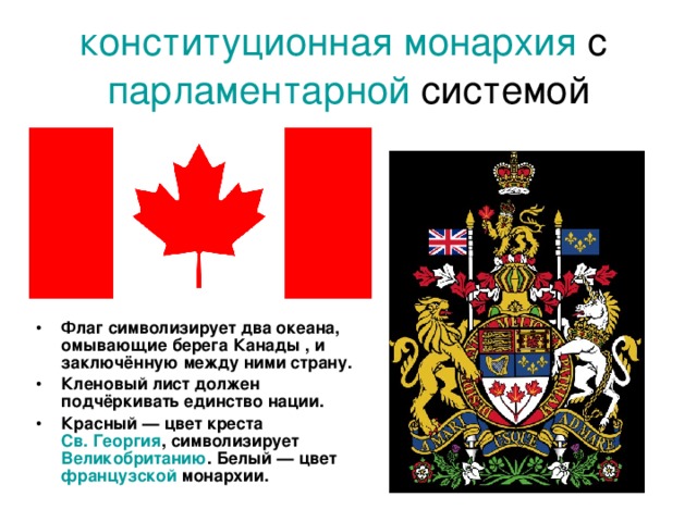 конституционная монархия с парламентарной системой Флаг символизирует два океана, омывающие берега Канады , и заключённую между ними страну. Кленовый лист должен подчёркивать единство нации. Красный — цвет креста Св. Георгия , символизирует Великобританию . Белый — цвет французской монархии. 