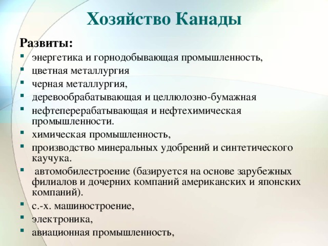 Хозяйство Канады Развиты: энергетика и горнодобывающая промышленность, цветная металлургия черная металлургия, деревообрабатывающая и целлюлозно-бумажная нефтеперерабатывающая и нефтехимическая промышленности. химическая промышленность, производство минеральных удобрений и синтетического каучука.  автомобилестроение (базируется на основе зарубежных филиалов и дочерних компаний американских и японских компаний). с.-х. машиностроение, электроника, авиационная промышленность, 