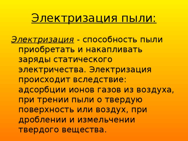 Электризация пыли: Электризация - способность пыли приобретать и накапливать заряды статического электричества. Электризация происходит вследствие: адсорбции ионов газов из воз­духа, при трении пыли о твердую поверхность или воздух, при дроблении и измельчении твердого вещества. 