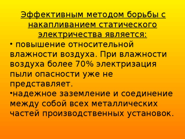  Эффективным методом борьбы с накапливанием статического электричества является:  повышение относительной влажности воздуха. При влажности воздуха более 70% электризация пыли опасности уже не представляет. надежное заземление и соединение между собой всех металлических частей производственных установок. 