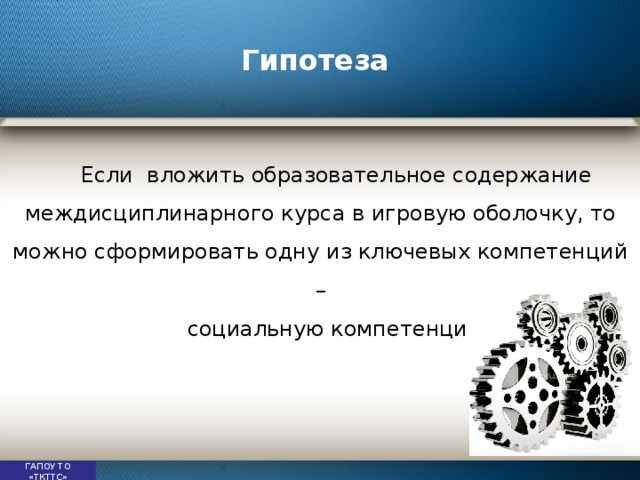 Гипотеза Если вложить образовательное содержание междисциплинарного курса в игровую оболочку, то можно сформировать одну из ключевых компетенций – социальную компетенцию   ГАПОУ ТО «ТКТТС» 
