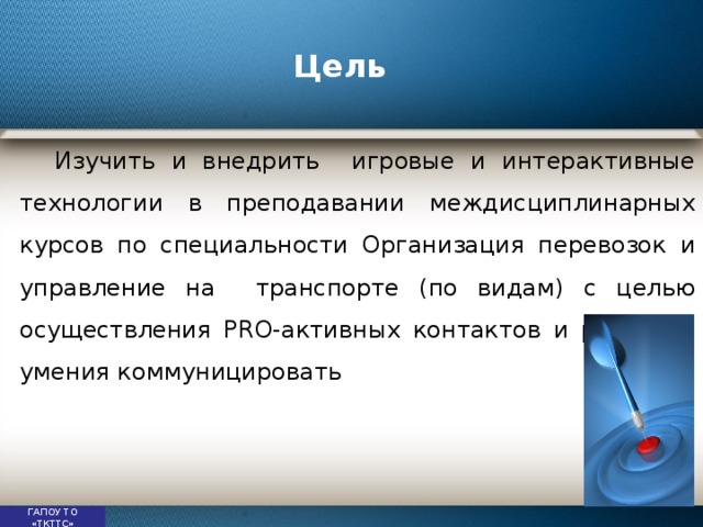 Цель Изучить и внедрить игровые и интерактивные технологии в преподавании междисциплинарных курсов по специальности Организация перевозок и управление на транспорте (по видам) с целью осуществления PRO-активных контактов и развития умения коммуницировать ГАПОУ ТО «ТКТТС» 