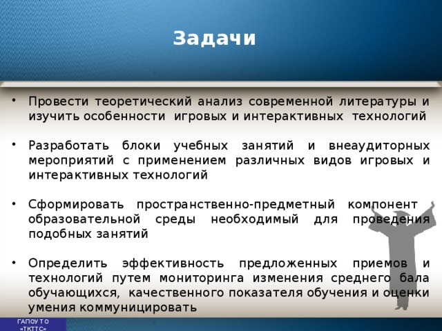 Задачи Провести теоретический анализ современной литературы и изучить особенности игровых и интерактивных технологий Разработать блоки учебных занятий и внеаудиторных мероприятий с применением различных видов игровых и интерактивных технологий Сформировать пространственно-предметный компонент образовательной среды необходимый для проведения подобных занятий Определить эффективность предложенных приемов и технологий путем мониторинга изменения среднего бала обучающихся, качественного показателя обучения и оценки умения коммуницировать ГАПОУ ТО «ТКТТС» 