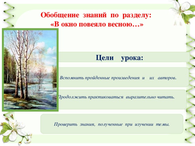 Обобщение знаний по разделу: «В окно повеяло весною…» Цели урока: Вспомнить пройденные произведения и их авторов . Продолжить практиковаться выразительно читать.   Проверить знания, полученные при изучении темы. 