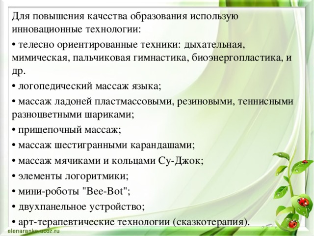 Для повышения качества образования использую инновационные технологии: • телесно ориентированные техники: дыхательная, мимическая, пальчиковая гимнастика, биоэнергопластика, и др. • логопедический массаж языка; • массаж ладоней пластмассовыми, резиновыми, теннисными разноцветными шариками; • прищепочный массаж; • массаж шестигранными карандашами; • массаж мячиками и кольцами Су-Джок; • элементы логоритмики; • мини-роботы 