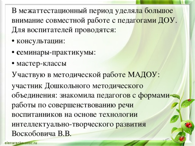 В межаттестационный период уделяла большое внимание совместной работе с педагогами ДОУ. Для воспитателей проводятся: • консультации: • с еминары-практикумы:  • мастер-классы Участвую в методической работе МАДОУ: участник Дошкольного методического объединения: знакомила педагогов с формами работы по совершенствованию речи воспитанников на основе технологии интеллектуально-творческого развития Воскобовича В.В. 