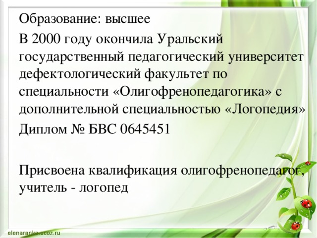 Образование: высшее В 2000 году окончила Уральский государственный педагогический университет дефектологический факультет по специальности «Олигофренопедагогика» с дополнительной специальностью «Логопедия» Диплом № БВС 0645451 Присвоена квалификация олигофренопедагог, учитель - логопед 