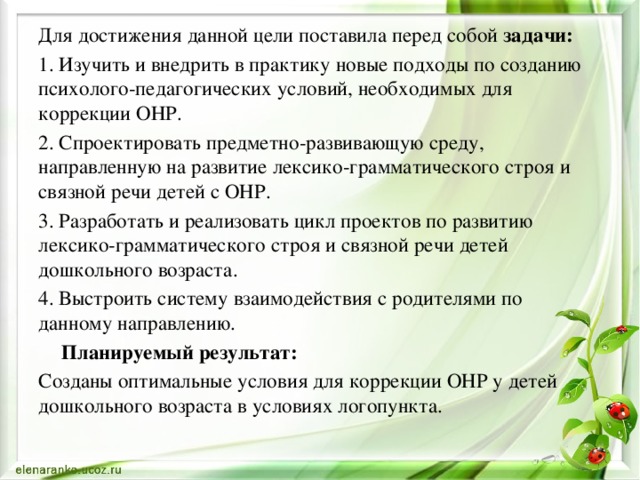 Для достижения данной цели поставила перед собой задачи: 1. Изучить и внедрить в практику новые подходы по созданию психолого-педагогических условий, необходимых для коррекции ОНР. 2. Спроектировать предметно-развивающую среду, направленную на развитие лексико-грамматического строя и связной речи детей с ОНР. 3. Разработать и реализовать цикл проектов по развитию лексико-грамматического строя и связной речи детей дошкольного возраста. 4. Выстроить систему взаимодействия с родителями по данному направлению.  Планируемый результат: Созданы оптимальные условия для коррекции ОНР у детей дошкольного возраста в условиях логопункта. 