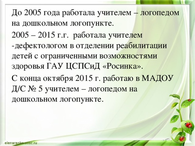 До 2005 года работала учителем – логопедом на дошкольном логопункте. 2005 – 2015 г.г. работала учителем -дефектологом в отделении реабилитации детей с ограниченными возможностями здоровья ГАУ ЦСПСиД «Росинка». С конца октября 2015 г. работаю в МАДОУ Д/С № 5 учителем – логопедом на дошкольном логопункте. 