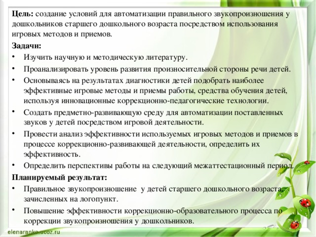 Цель: создание условий для автоматизации правильного звукопроизношения у дошкольников старшего дошкольного возраста посредством использования игровых методов и приемов. Задачи: Изучить научную и методическую литературу. Проанализировать уровень развития произносительной стороны речи детей. Основываясь на результатах диагностики детей подобрать наиболее эффективные игровые методы и приемы работы, средства обучения детей, используя инновационные коррекционно-педагогические технологии. Создать предметно-развивающую среду для автоматизации поставленных звуков у детей посредством игровой деятельности. Провести анализ эффективности используемых игровых методов и приемов в процессе коррекционно-развивающей деятельности, определить их эффективность. Определить перспективы работы на следующий межаттестационный период. Планируемый результат: Правильное звукопроизношение у детей старшего дошкольного возраста, зачисленных на логопункт. Повышение эффективности коррекционно-образовательного процесса по коррекции звукопроизношения у дошкольников. 